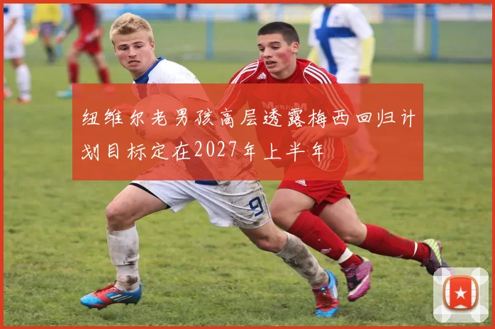 纽维尔老男孩高层透露梅西回归计划目标定在2027年上半年