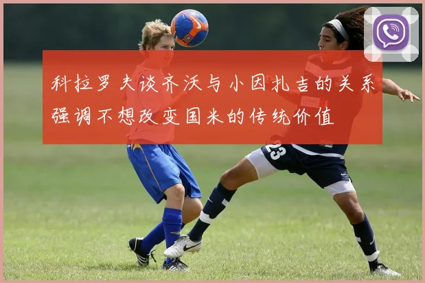 科拉罗夫谈齐沃与小因扎吉的关系强调不想改变国米的传统价值