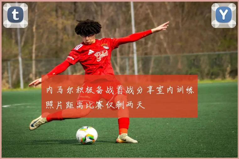 内马尔积极备战首战分享室内训练照片距离比赛仅剩两天