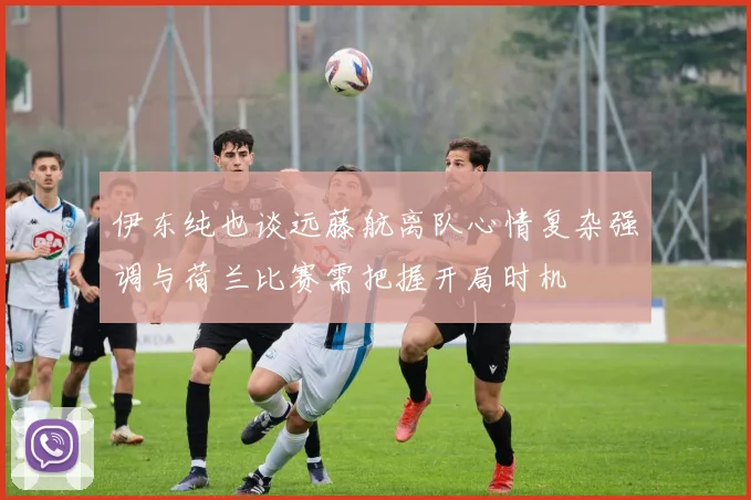 伊东纯也谈远藤航离队心情复杂强调与荷兰比赛需把握开局时机