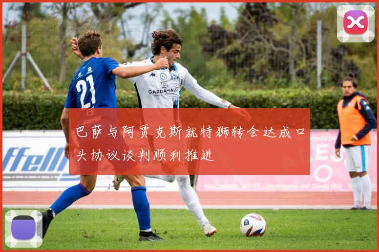 巴萨与阿贾克斯就特狮转会达成口头协议谈判顺利推进