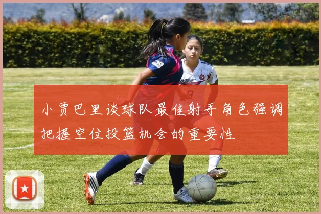 小贾巴里谈球队最佳射手角色强调把握空位投篮机会的重要性