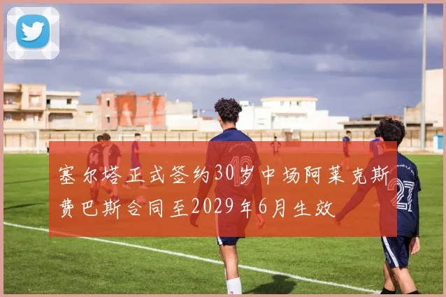 塞尔塔正式签约30岁中场阿莱克斯费巴斯合同至2029年6月生效