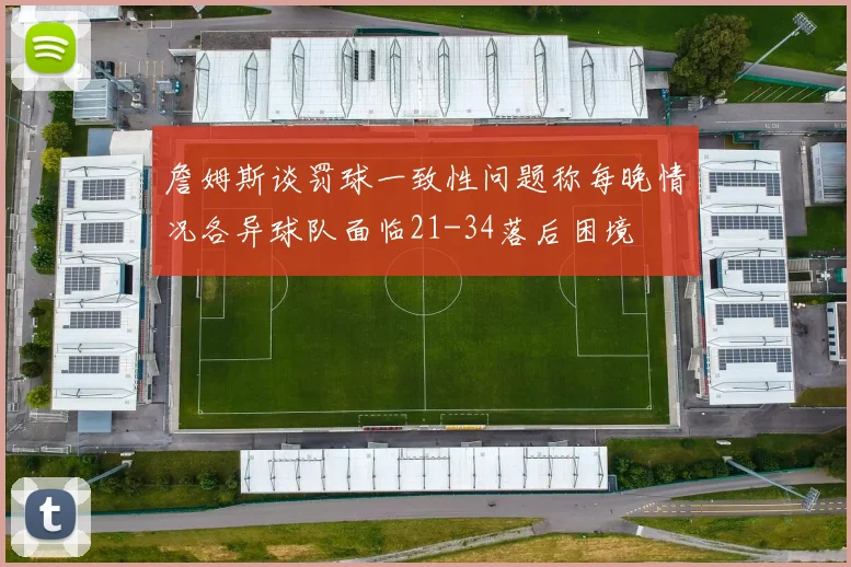 詹姆斯谈罚球一致性问题称每晚情况各异球队面临21-34落后困境