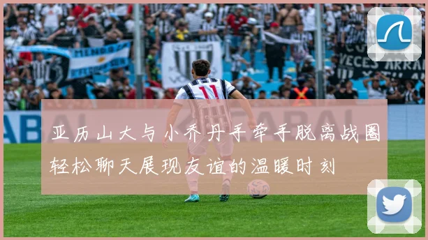 亚历山大与小乔丹手牵手脱离战圈轻松聊天展现友谊的温暖时刻