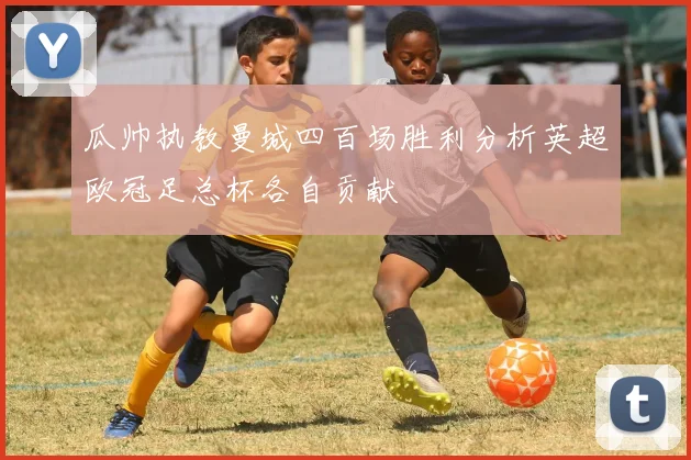瓜帅执教曼城四百场胜利分析英超欧冠足总杯各自贡献