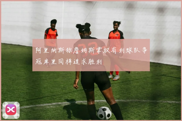 阿里纳斯称詹姆斯掌权有利球队争冠库里同样追求胜利