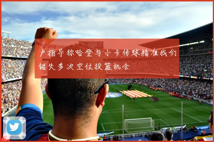 卢指导称哈登与小卡传球精准我们错失多次空位投篮机会