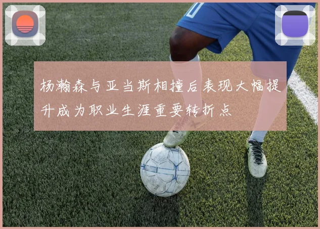 杨瀚森与亚当斯相撞后表现大幅提升成为职业生涯重要转折点