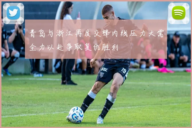 青岛与浙江再度交锋内线压力大需全力以赴争取复仇胜利