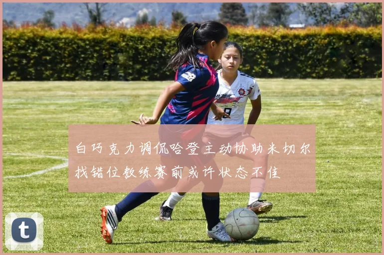白巧克力调侃哈登主动协助米切尔找错位教练赛前或许状态不佳