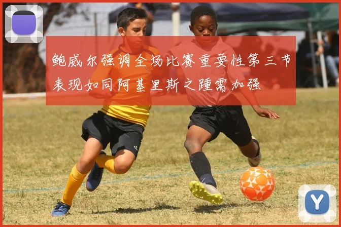 鲍威尔强调全场比赛重要性第三节表现如同阿基里斯之踵需加强