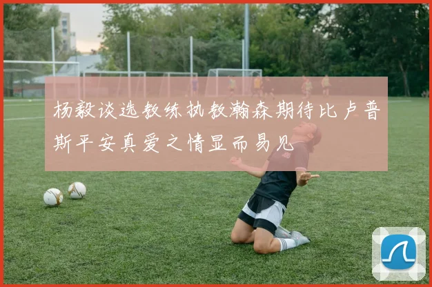 杨毅谈选教练执教瀚森期待比卢普斯平安真爱之情显而易见