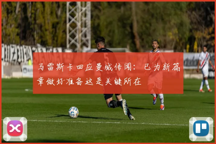 马雷斯卡回应曼城传闻：已为新篇章做好准备这是关键所在